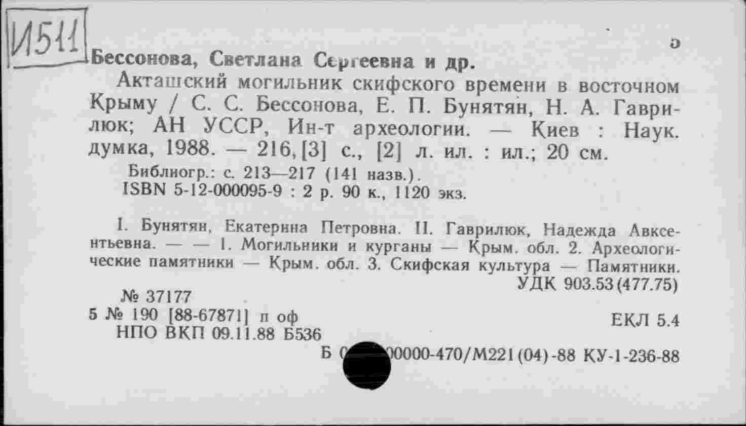 ﻿И5І!
о
Бессонова, Светлана Сергеевна и др.
Акташский могильник скифского времени в восточном Крыму / С. С. Бессонова, Е. П. Бунятян, Н. А. Гаври-люк; АН УССР, Ин-т археологии. — Киев : Наук, думка, 1988. — 216,(3] с., [2] л. ил. : ил.; 20 см.
Библиогр.: с. 213—217 (141 назв.).
ISBN 5-12-000095-9 : 2 р. 90 к., 1120 экз.
I. Бунятян, Екатерина Петровна. II. Гаврилюк, Надежда Авксе-нтьевна. — — 1. Могильники и курганы — Крым. обл. 2. Археологические памятники — Крым. обл. 3. Скифская культура — Памятники.
УДК 903.53 (477.75) № 37177
5 № 190 [88-67871] п оф	ЕКЛ 5 4
НПО В КП 09.11.88 Б536
Б (^^)0000-470/М221(04)-88 КУ-1-236-88